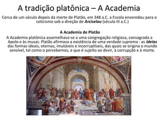 A tradição platônica – A Academia
Cerca de um século depois da morte de Platão, em 348 a.C. a Escola enveredou para o
                  ceticismo sob a direção de Arciselau (século III a.C.)

                                A Academia de Platão
  A Academia platônica assemelhava-se a uma congregação religiosa, consagrada a
   Apolo e às musas. Platão afirmava a existência de uma verdade suprema : as Ideias
  das formas ideais, eternas, imutáveis e incorruptíveis, das quais se origina o mundo
    sensível, tal como o percebemos, e que é sujeito ao devir, à corrupção e à morte.
 