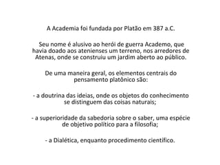 A Academia foi fundada por Platão em 387 a.C.

  Seu nome é alusivo ao herói de guerra Academo, que
havia doado aos atenienses um terreno, nos arredores de
 Atenas, onde se construiu um jardim aberto ao público.

    De uma maneira geral, os elementos centrais do
            pensamento platônico são:

- a doutrina das ideias, onde os objetos do conhecimento
            se distinguem das coisas naturais;

- a superioridade da sabedoria sobre o saber, uma espécie
            de objetivo político para a filosofia;

    - a Dialética, enquanto procedimento científico.
 