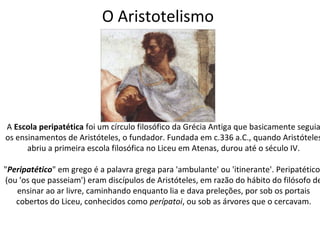 O Aristotelismo




A Escola peripatética foi um círculo filosófico da Grécia Antiga que basicamente seguia
os ensinamentos de Aristóteles, o fundador. Fundada em c.336 a.C., quando Aristóteles
      abriu a primeira escola filosófica no Liceu em Atenas, durou até o século IV.

"Peripatético" em grego é a palavra grega para 'ambulante' ou 'itinerante'. Peripatéticos
(ou 'os que passeiam') eram discípulos de Aristóteles, em razão do hábito do filósofo de
   ensinar ao ar livre, caminhando enquanto lia e dava preleções, por sob os portais
   cobertos do Liceu, conhecidos como perípatoi, ou sob as árvores que o cercavam.
 