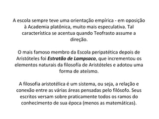 A escola sempre teve uma orientação empírica - em oposição
     à Academia platônica, muito mais especulativa. Tal
    característica se acentua quando Teofrasto assume a
                           direção.

 O mais famoso membro da Escola peripatética depois de
 Aristóteles foi Estratão de Lampsaco, que incrementou os
elementos naturais da filosofía de Aristóteles e adotou uma
                      forma de ateísmo.

  A filosofia aristotélica é um sistema, ou seja, a relação e
 conexão entre as várias áreas pensadas pelo filósofo. Seus
  escritos versam sobre praticamente todos os ramos do
   conhecimento de sua época (menos as matemáticas).
 