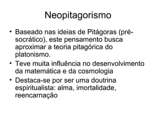 Neopitagorismo
• Baseado nas ideias de Pitágoras (pré-
  socrático), este pensamento busca
  aproximar a teoria pitagórica do
  platonismo.
• Teve muita influência no desenvolvimento
  da matemática e da cosmologia
• Destaca-se por ser uma doutrina
  espiritualista: alma, imortalidade,
  reencarnação
 