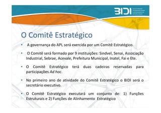 O Comitê Estratégico
•   A governança do APL será exercida por um Comitê Estratégico.

•    O Comitê será formado por 9 instituições: Sindvel, Senai, Associação
    Industrial, Sebrae, Acevale, Prefeitura Municipal, Inatel, Fai e Ete.

• O Comitê Estratégico terá duas cadeiras reservadas para
  participações Ad hoc.

• No primeiro ano de atividade do Comitê Estratégico o BIDI será o
  secretário executivo.

• O Comitê Estratégico executará um conjunto de: 1) Funções
  Estruturais e 2) Funções de Alinhamento Estratégico
 