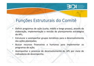 Funções Estruturais do Comitê
• Definir programas de ação (curto, médio e longo prazos), através da
  elaboração, implementação e revisão do planejamento estratégico
  do APL;
• Estruturar e acompanhar grupos temáticos para o desenvolvimento
  das ações planejadas;
• Buscar recursos financeiros e humanos para implementar os
  programas de ação;
• Acompanhar o processo de desenvolvimento do APL por meio de
  indicadores de desempenho.
 
