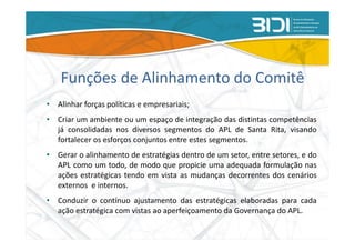 Funções de Alinhamento do Comitê
• Alinhar forças políticas e empresariais;
• Criar um ambiente ou um espaço de integração das distintas competências
  já consolidadas nos diversos segmentos do APL de Santa Rita, visando
  fortalecer os esforços conjuntos entre estes segmentos.
• Gerar o alinhamento de estratégias dentro de um setor, entre setores, e do
  APL como um todo, de modo que propicie uma adequada formulação nas
  ações estratégicas tendo em vista as mudanças decorrentes dos cenários
  externos e internos.
• Conduzir o contínuo ajustamento das estratégicas elaboradas para cada
  ação estratégica com vistas ao aperfeiçoamento da Governança do APL.
 