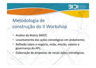 Metodologia de
construção do II Workshop
• Análise da Matriz SWOT;
• Levantamento das ações estratégicas em andamento;
• Reflexão sobre o negócio, visão, missão, valores e
  governança do APL;
• Elaboração de propostas de novas ações estratégicas.
 