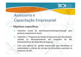 Assessoria e
  Capacitação Empresarial
• Objetivos específicos
  a. Implantar cursos de aperfeiçoamento/especialização para
     gestores empresariais locais;
  b. Implantar o “Programa de Gestão Empresarial para Resultados”
     voltado ao desenvolvimento das empresas do APL
     Eletroeletrônico de Santa Rita do Sapucaí;
  c. Criar uma agência de gestão empresarial, que identifique as
     necessidades e ofertas de serviços de consultoria acessíveis às
     empresas do APL.
 