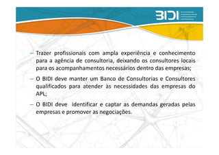 – Trazer profissionais com ampla experiência e conhecimento
  para a agência de consultoria, deixando os consultores locais
  para os acompanhamentos necessários dentro das empresas;
– O BIDI deve manter um Banco de Consultorias e Consultores
  qualificados para atender às necessidades das empresas do
  APL;
– O BIDI deve identificar e captar as demandas geradas pelas
  empresas e promover as negociações.
 