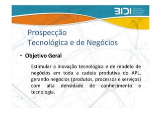 Prospecção
  Tecnológica e de Negócios
• Objetivo Geral
    Estimular a inovação tecnológica e de modelo de
    negócios em toda a cadeia produtiva do APL,
    gerando negócios (produtos, processos e serviços)
    com alta densidade de conhecimento e
    tecnologia.
 