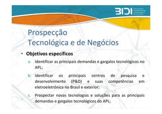Prospecção
  Tecnológica e de Negócios
• Objetivos específicos
   a. Identificar as principais demandas e gargalos tecnológicos no
      APL;
   b. Identificar os principais centros de pesquisa e
      desenvolvimento (P&D) e suas competências em
      eletroeletrônica no Brasil e exterior;
   c. Prospectar novas tecnologias e soluções para as principais
      demandas e gargalos tecnológicos do APL;
 