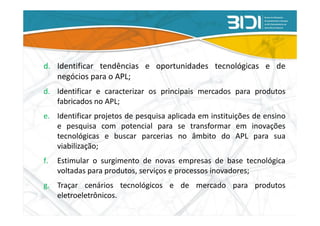 d. Identificar tendências e oportunidades tecnológicas e de
   negócios para o APL;
d. Identificar e caracterizar os principais mercados para produtos
   fabricados no APL;
e. Identificar projetos de pesquisa aplicada em instituições de ensino
   e pesquisa com potencial para se transformar em inovações
   tecnológicas e buscar parcerias no âmbito do APL para sua
   viabilização;
f.   Estimular o surgimento de novas empresas de base tecnológica
     voltadas para produtos, serviços e processos inovadores;
g. Traçar cenários tecnológicos e de mercado para produtos
   eletroeletrônicos.
 