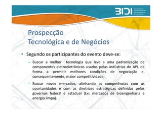Prospecção
   Tecnológica e de Negócios
• Segundo os participantes do evento deve-se:
   – Buscar a melhor tecnologia que leve a uma padronização de
     componentes eletroeletrônicos usados pelas indústrias do APL de
     forma a permitir melhores condições de negociação e,
     consequentemente, maior competitividade;
   – Buscar novos mercados, alinhando as competências com as
     oportunidades e com as diretrizes estratégicas definidas pelos
     governos federal e estadual (Ex: mercados de bioengenharia e
     energia limpa).
 