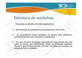 Estrutura do workshop
   O evento se dividiu em três momentos:

1º - Apresentação das propostas aos participantes do evento

2º - Os participantes foram divididos em grupos para refletirem,
  complementarem e/ou alterarem as propostas

3º - Em uma plenária os grupos apresentaram seus pontos de vista
  sobre os temas que trabalharam. Todos os presentes puderam
  discutir o que foi apresentado. Ao final, com base no consenso, as
  propostas foram validadas.
 