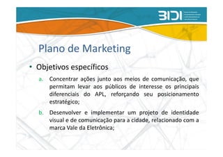 Plano de Marketing
• Objetivos específicos
  a. Concentrar ações junto aos meios de comunicação, que
     permitam levar aos públicos de interesse os principais
     diferenciais do APL, reforçando seu posicionamento
     estratégico;
  b. Desenvolver e implementar um projeto de identidade
     visual e de comunicação para a cidade, relacionado com a
     marca Vale da Eletrônica;
 