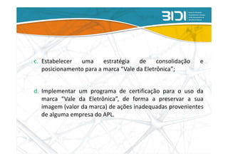 c. Estabelecer  uma      estratégia   de     consolidação   e
   posicionamento para a marca “Vale da Eletrônica”;


d. Implementar um programa de certificação para o uso da
   marca “Vale da Eletrônica”, de forma a preservar a sua
   imagem (valor da marca) de ações inadequadas provenientes
   de alguma empresa do APL.
 