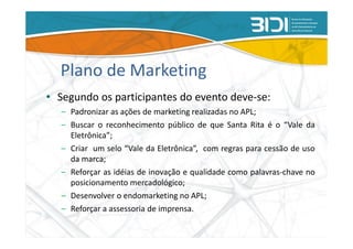 Plano de Marketing
• Segundo os participantes do evento deve-se:
   – Padronizar as ações de marketing realizadas no APL;
   – Buscar o reconhecimento público de que Santa Rita é o “Vale da
     Eletrônica”;
   – Criar um selo “Vale da Eletrônica”, com regras para cessão de uso
     da marca;
   – Reforçar as idéias de inovação e qualidade como palavras-chave no
     posicionamento mercadológico;
   – Desenvolver o endomarketing no APL;
   – Reforçar a assessoria de imprensa.
 