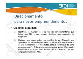 Direcionamento
   para novos empreendimentos
• Objetivos específicos
   a.   Identificar e divulgar as competências complementares que
        faltam no APL e que podem significar oportunidades de
        negócios;
   b.   Elaborar um documento, nos moldes de um Manual, que
        apresente de forma simples e clara a infraestrutura existente e
        os procedimentos recomendados para a instalação de uma
        empresa no APL. O documento contemplará as questões legais,
        burocráticas e éticas que influenciam na abertura de um
        empreendimento no APL.
 
