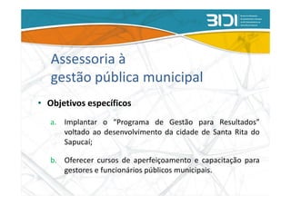 Assessoria à
   gestão pública municipal
• Objetivos específicos
   a. Implantar o “Programa de Gestão para Resultados”
      voltado ao desenvolvimento da cidade de Santa Rita do
      Sapucaí;

   b. Oferecer cursos de aperfeiçoamento e capacitação para
      gestores e funcionários públicos municipais.
 