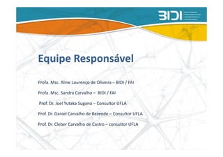 Equipe Responsável
Profa. Msc. Aline Lourenço de Oliveira – BIDI / FAI

Profa. Msc. Sandra Carvalho – BIDI / FAI

Prof. Dr. Joel Yutaka Sugano – Consultor UFLA

Prof. Dr. Daniel Carvalho de Rezende – Consultor UFLA

Prof. Dr. Cleber Carvalho de Castro – consultor UFLA
 