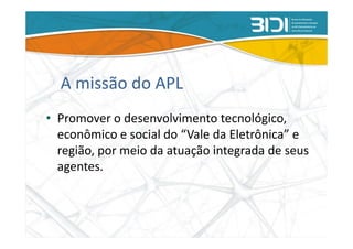 A missão do APL
• Promover o desenvolvimento tecnológico,
  econômico e social do “Vale da Eletrônica” e
  região, por meio da atuação integrada de seus
  agentes.
 