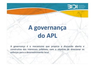 A governança
                   do APL
A governança é o mecanismo que propicia a discussão aberta e
construtiva dos interesses coletivos, com o objetivo de direcionar os
esforços para o desenvolvimento local.
 