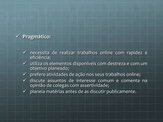  Pragmático: 
 necessita de realizar trabalhos online com rapidez e 
eficiência; 
 utiliza os elementos disponíveis com destreza e com um 
objetivo planeado; 
 prefere atividades de ação nos seus trabalhos online; 
 discute assuntos de interesse comum e comenta na 
opinião de colegas com assertividade; 
 planeia matérias antes de as discutir publicamente. 
 