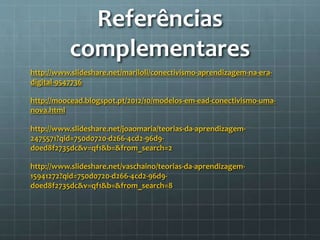 Referências 
complementares 
http://www.slideshare.net/mariloli/conectivismo-aprendizagem-na-era-digital- 
9547736 
http://moocead.blogspot.pt/2012/10/modelos-em-ead-conectivismo-uma-nova. 
html 
http://www.slideshare.net/joaomaria/teorias-da-aprendizagem- 
2475571?qid=750d0720-d266-4cd2-96d9- 
d0ed8f2735dc&v=qf1&b=&from_search=2 
http://www.slideshare.net/vaschaino/teorias-da-aprendizagem- 
15941272?qid=750d0720-d266-4cd2-96d9- 
d0ed8f2735dc&v=qf1&b=&from_search=8 
 