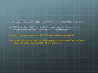 ALONSO, C. M.; GALLEGO, D. (2000). Aprendizaje y ordenador. Madrid: Dykinson. 
ALONSO, C. M.; GALLEGO, D. J.; HONEY, P. (2002). Los estilos de aprendizaje: 
procedimientos de diagnóstico y mejora. Madrid: Mensajero. 
http://www.lantec.fe.unicamp.br/lantec/pt/tvdi_portugues/daniela.pdf 
http://www.slideshare.net/cplp/estilos-de-aprendizagem?qid=c9adf03d-29ef-4991- 
adad-121281e148e3&v=default&b=&from_search=1 

