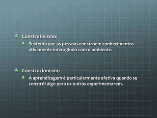 Construtivismo: 
Sustenta que as pessoas constroem conhecimentos 
ativamente interagindo com o ambiente. 
Construcionismo 
A aprendizagem é particularmente efetiva quando se 
constrói algo para os outros experimentarem. 
 