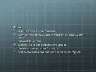  Ativo: 
 valoriza a busca de informação; 
 valoriza metodologias que privilegiam o contacto com 
outros; 
 busca ideias on-line; 
 dá maior valor aos trabalhos em grupo; 
 discute ativamente nos fóruns; e 
 desenvolve trabalhos que usa depois de entregues. 
 
