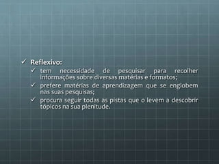  Reflexivo: 
 tem necessidade de pesquisar para recolher 
informações sobre diversas matérias e formatos; 
 prefere matérias de aprendizagem que se englobem 
nas suas pesquisas; 
 procura seguir todas as pistas que o levem a descobrir 
tópicos na sua plenitude. 
 