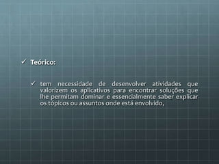  Teórico: 
 tem necessidade de desenvolver atividades que 
valorizem os aplicativos para encontrar soluções que 
lhe permitam dominar e essencialmente saber explicar 
os tópicos ou assuntos onde está envolvido, 
 