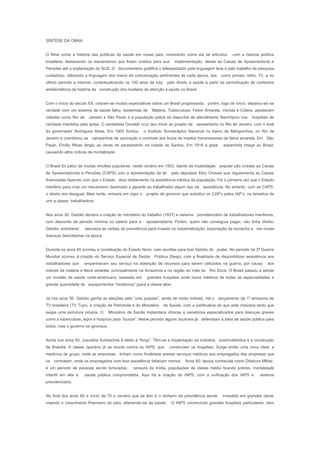 SÍNTESE DA OBRA:
O filme conta a história das políticas de saúde em nosso país, mostrando como ela se articulou com a história política
brasileira, destacando os mecanismos que foram criados para sua implementação, desde as Caixas de Aposentadoria e
Pensões até a implantação do SUS. O documentário gratifica o telespectador pela linguagem leve e pelo trabalho de pesquisa
cuidadoso, utilizando a linguagem dos meios de comunicação pertinentes de cada época, tais como jornais, rádio, TV, e no
último período a internet, contextualizando os 100 anos de luta pelo direito à saúde a partir da periodização de contextos
emblemáticos da história da construção dos modelos de atenção à saúde no Brasil.
Com o início do século XX, criaram-se muitas expectativas sobre um Brasil progressista, porém, logo de início, deparou-se na
verdade com um sistema de saúde falho, epidemias de Malária, Tuberculose, Febre Amarela, Varíola e Cólera, assolavam
cidades como Rio de Janeiro e São Paulo e a população pobre só dispunha de atendimento filantrópico nos hospitais de
caridade mantidos pela igreja. O sanitarista Osvaldo cruz deu início ao projeto de saneamento no Rio de Janeiro, com o aval
do governador Rodrigues Alves. Em 1900 fundou o Instituto Soroterápico Nacional no bairro de Manguinhos, no Rio de
Janeiro e coordenou as campanhas de vacinação e combate aos focos de insetos transmissores de febre amarela. Em São
Paulo, Emílio Ribas dirigiu as obras de saneamento na cidade de Santos. Em 1918 a gripe espanhola chega ao Brasil,
causando altos índices de mortalidade.
O Brasil foi palco de muitas revoltas populares, neste cenário em 1923, diante da insatisfação popular são criadas as Caixas
de Aposentadorias e Pensões (CAPS) com a apresentação da lei pelo deputado Eloy Chaves que regulamenta as Caixas
financiadas fazendo com que o Estado atue diretamente na assistência médica da população. Foi a primeira vez que o Estado
interferiu para criar um mecanismo destinado a garantir ao trabalhador algum tipo de assistência. No entanto, com as CAPS,
o direito era desigual. Mais tarde, entraria em vigor o projeto de governo que substitui os CAP’s pelos IAP’s, na tentativa de
unir a classe trabalhadora.
Nos anos 30, Getúlio declara a criação do ministério do trabalho (1937) e sistema previdenciário de trabalhadores marítimos,
com desconto de pensão mínima no salário para a aposentadoria. Porém, quem não conseguia pagar, não tinha direito.
Getúlio, entretanto desviava as verbas da previdência para investir na industrialização, exportação da borracha e em novas
doenças descobertas na época.
Durante os anos 40 ocorreu a constituição do Estado Novo, com revoltas para tirar Getúlio do poder. No período da 2ª Guerra
Mundial ocorreu à criação do Serviço Especial de Saúde Pública (Sesp), com a finalidade de disponibilizar assistência aos
trabalhadores que empenhavam seu serviço na obtenção de recursos para serem utilizados na guerra, por causa dos
índices de malária e febre amarela, principalmente na Amazônia e na região do Vale do Rio Doce. O Brasil passou a adotar
um modelo de saúde norte-americano, baseado em grandes hospitais onde havia médicos de todas as especialidades e
grande quantidade de equipamentos “modernos” (para a classe alta).
Já nos anos 50, Getúlio ganha as eleições pelo “voto popular”, ainda de modo indireto. Há o lançamento da 1º emissora de
TV brasileira (TV Tupi), a criação da Petrobrás e do Ministério da Saúde, com a justificativa de que este crescera tanto que
exigia uma estrutura própria. O Ministério da Saúde implantaria clínicas e sanatórios especializados para doenças graves
como a tuberculose, lepra e hospício para “loucos”. Neste período alguns doutores já defendiam a ideia de saúde pública para
todos, mas o governo os ignorava.
Ainda nos anos 50, Juscelino Kubitschek é eleito à “força”. Têm-se a implantação da indústria automobilística e a construção
de Brasília. A classe operária já se reunia contra os IAPS, que construíam os hospitais. Surge então uma nova ideia: a
medicina de grupo, onde as empresas tinham como finalidade prestar serviços médicos aos empregados das empresas que
os contratam, onde os empregados com boa assistência faltariam menos. Anos 60, época conhecida como Ditadura Militar,
é um período de pessoas sendo torturadas, censura da mídia, populações de classe média ficando pobres, mortalidade
infantil em alta e saúde pública comprometida. Aqui há a criação do INPS, com a unificação dos IAPS e sistema
previdenciário.
No final dos anos 60 e início de 70 o cenário que se tem é o dinheiro da previdência sendo investido em grandes obras
visando o crescimento financeiro do país, afastando-se da saúde. O INPS construindo grandes hospitais particulares, sem
 