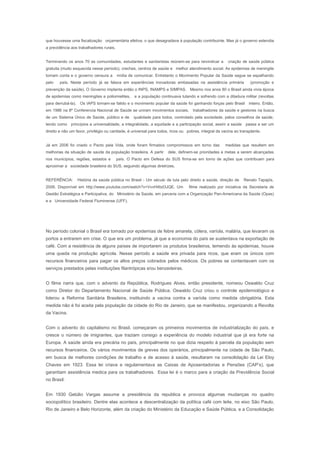 que houvesse uma fiscalização orçamentária efetiva, o que desagradava à população contribuinte. Mas já o governo estendia
a previdência aos trabalhadores rurais.
Terminando os anos 70 as comunidades, estudantes e sanitaristas reúnem-se para reivindicar a criação de saúde pública
gratuita (muito esquecida nesse período), creches, centros de saúde e melhor atendimento social. As epidemias de meningite
tomam conta e o governo censura a mídia de comunicar. Entretanto o Movimento Popular da Saúde segue se espalhando
pelo país. Neste período já se falava em experiências inovadoras embasadas na assistência primária (promoção e
prevenção da saúde). O Governo implanta então o INPS, INAMPS e SIMPAS. Mesmo nos anos 80 o Brasil ainda vivia época
de epidemias como meningites e poliomielites, e a população continuava lutando e sofrendo com a ditadura militar (revoltas
para derrubá-la). Os IAPS tornam-se falido e o movimento popular da saúde foi ganhando forças pelo Brasil inteiro. Então,
em 1986 na 8ª Conferencia Nacional de Saúde se uniram movimentos sociais, trabalhadores da saúde e gestores na busca
de um Sistema Único de Saúde, público e de qualidade para todos, controlado pela sociedade, pelos conselhos de saúde,
tendo como princípios a universalidade, a integralidade, a equidade e a participação social, assim a saúde passa a ser um
direito e não um favor, privilégio ou caridade, é universal para todos, ricos ou pobres, integral da vacina ao transplante.
Já em 2006 foi criado o Pacto pela Vida, onde foram firmados compromissos em torno das medidas que resultem em
melhorias da situação de saúde da população brasileira. A partir dele, definem-se prioridades e metas a serem alcançadas
nos municípios, regiões, estados e país. O Pacto em Defesa do SUS firma-se em torno de ações que contribuam para
aproximar a sociedade brasileira do SUS, seguindo algumas diretrizes.
REFERÊNCIA: História da saúde pública no Brasil - Um século de luta pelo direito a saúde, direção de Renato Tapajós,
2006. Disponível em http://www.youtube.com/watch?v=VvvH4bd3JQE. Um filme realizado por iniciativa da Secretaria de
Gestão Estratégica e Participativa, do Ministério da Saúde, em parceria com a Organização Pan-Americana da Saúde (Opas)
e a Universidade Federal Fluminense (UFF).
No período colonial o Brasil era tomado por epidemias de febre amarela, cólera, varíola, malária, que levaram os
portos a entrarem em crise. O que era um problema, já que a economia do país se sustentava na exportação de
café. Com a resistência de alguns países de importarem os produtos brasileiros, temendo às epidemias, houve
uma queda na produção agrícola. Nesse período a saúde era privada para ricos, que eram os únicos com
recursos financeiros para pagar os altos preços cobrados pelos médicos. Os pobres se contentavam com os
serviços prestados pelas instituições filantrópicas e/ou benzedeiras.
O filme narra que, com o advento da República, Rodrigues Alves, então presidente, nomeou Oswaldo Cruz
como Diretor do Departamento Nacional de Saúde Pública. Oswaldo Cruz criou o controle epidemiológico e
liderou a Reforma Sanitária Brasileira, instituindo a vacina contra a varíola como medida obrigatória. Esta
medida não é foi aceita pela população da cidade do Rio de Janeiro, que se manifestou, organizando a Revolta
da Vacina.
Com o advento do capitalismo no Brasil, começaram os primeiros movimentos de industrialização do país, e
cresce o número de imigrantes, que traziam consigo a experiência do modelo industrial que já era forte na
Europa. A saúde ainda era precária no país, principalmente no que dizia respeito à parcela da população sem
recursos financeiros. Os vários movimentos de greves dos operários, principalmente na cidade de São Paulo,
em busca de melhores condições de trabalho e de acesso à saúde, resultaram na consolidação da Lei Eloy
Chaves em 1923. Essa lei criava e regulamentava as Caixas de Aposentadorias e Pensões (CAP’s), que
garantiam assistência medica para os trabalhadores. Essa lei é o marco para a criação da Previdência Social
no Brasil.
Em 1930 Getúlio Vargas assume a presidência da republica e provoca algumas mudanças no quadro
sociopolítico brasileiro. Dentre elas acontece a descentralização da política café com leite, no eixo São Paulo,
Rio de Janeiro e Belo Horizonte, além da criação do Ministério da Educação e Saúde Pública, e a Consolidação
 