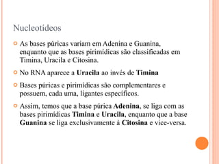 Nucleotídeos
   As bases púricas variam em Adenina e Guanina,
    enquanto que as bases pirimídicas são classificadas em
    Timina, Uracila e Citosina.
   No RNA aparece a Uracila ao invés de Timina
   Bases púricas e pirimídicas são complementares e
    possuem, cada uma, ligantes específicos.
   Assim, temos que a base púrica Adenina, se liga com as
    bases pirimídicas Timina e Uracila, enquanto que a base
    Guanina se liga exclusivamente à Citosina e vice-versa.
 