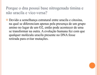Porque o dna possui base nitrogenada timina e
não uracila e vice-versa?
   Devido a semelhança estrutural entre uracila e citosina,
    na qual se diferenciam apenas pela presença de um grupo
    amino no lugar de um O2, então pode acontecer de uma
    se transformar na outra. A evolução humana fez com que
    qualquer molécula uracila presente no DNA fosse
    retirada para evitar mutações.
 