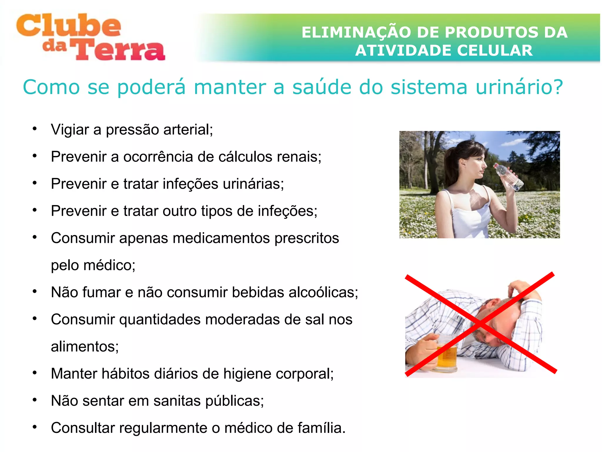 TÍTULO DO ASSUNTO A SER TRATADO
                                       ELIMINAÇÃO DE PRODUTOS DA
                                  NESTE POWERPOINT QUE TEM UM TÍTULO
                                  GRANDE     ATIVIDADE CELULAR

Como se poderá manter a saúde do sistema urinário?
• Vigiar a pressão arterial;
• Prevenir a ocorrência de cálculos renais;
• Prevenir e tratar infeções urinárias;
• Prevenir e tratar outro tipos de infeções;
• Consumir apenas medicamentos prescritos
  pelo médico;
• Não fumar e não consumir bebidas alcoólicas;
• Consumir quantidades moderadas de sal nos
  alimentos;
• Manter hábitos diários de higiene corporal;
• Não sentar em sanitas públicas;
• Consultar regularmente o médico de família.
 