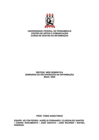 UNIVERSIDADE FEDERAL DE PERNAMBUCO
              CENTRO DE ARTES E COMUNICAÇÃO
             CURSO DE GESTÃO DA INFORMAÇÃO




                  SÍNTESE: WEB SEMÂNTICA
         SEMINÁRIO DE RECUPERAÇÃO DA INFORMAÇÃO
                        MAIO / 2009




                  PROF. FÁBIO ASSIS PINHO

EQUIPE: AÍLTON PEDRO / AURÉLIO FERNANDO / CLODOALDO SANTOS
/ CORINA NASCIMENTO / JOSÉ ANICETO / JOSÉ RICARDO / RAFAEL
RODRIGO.
 