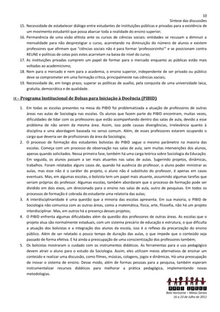 10
                                                                                              Síntese das discussões
   15.   Necessidade de estabelecer diálogo entre estudantes de instituições públicas e privadas para a existência de
         um movimento estudantil que possa abarcar toda a realidade do ensino superior;
   16.   Permanência de uma visão elitista ante os cursos de ciências sociais: entidades se recusam a diminuir a
         mensalidade para não desprestigiar o curso, acarretando na diminuição do número de alunos e existem
         professores que afirmam que "ciências sociais não é para formar 'professorzinho'" e se posicionam contra
         REUNE e políticas de cotas pois estes acarretam na baixa do nível do curso;
   17.   As instituições privadas cumprem um papel de formar para o mercado enquanto as públicas estão mais
         voltadas ao academicismo;
   18.   Nem para o mercado e nem para a academia, o ensino superior, independente de ser privado ou público
         deve se comprometer em uma formação crítica, principalmente nas ciências sociais;
   19.   Necessidade de, em longo prazo, superar as políticas de auxílio, pela conquista de uma universidade laica,
         gratuita, democrática e de qualidade.

IX – Programa Institucional de Bolsas para Iniciação à Docência (PIBID)

   1. Em todas as escolas presentes na mesa do PIBID foi problematizada a atuação de professores de outras
      áreas nas aulas de Sociologia nas escolas. Os alunos que fazem parte do PIBID encontram, muitas vezes,
      dificuldades de lidar com os professores que estão acompanhando dentro das salas de aula, devido a esse
      problema de não serem da mesma área. Assim, isso pode causas divergências, irrelevância quanto à
      disciplina e uma abordagem baseada no senso comum. Além, de esses professores estarem ocupando o
      cargo que deveria ser de profissionais da área da Sociologia;
   2. O processo de formação dos estudantes bolsistas do PIBID segue o mesmo parâmetro na maioria das
      escolas. Começa com um processo de observação nas salas de aula, sem muitas intervenções dos alunos,
      apenas quando solicitados. Nessa primeira fase, também há uma carga teórica sobre Sociologia da Educação.
      Em seguida, os alunos passam a ser mais atuantes nas salas de aulas. Sugerindo projetos, dinâmicas,
      trabalhos. Foram relatados alguns casos de, quando há ausência do professor, o aluno poder ministrar as
      aulas, mas esse não é o caráter do projeto, o aluno não é substituto do professor, é apenas em casos
      eventuais. Mas, em algumas escolas, o bolsista tem um papel mais atuante, assumindo algumas tarefas que
      seriam próprias do professor. Algumas escolas, também abordaram que o processo de formação pode ser
      dividido em dois eixos, um direcionado para o ensino nas salas de aula, outro de pesquisas. Em todos os
      processos de formação é cobrada do estudante uma relatoria das aulas;
   3. A interdisciplinaridade é uma questão que a minoria das escolas apresenta. Em sua maioria, o PIBID de
      Sociologia não comunica com as outras áreas, como a matemática, física, arte, filosofia, não há um projeto
      interdisciplinar. Mas, em outros há a presença desses projetos;
   4. O PIBID enfrenta algumas dificuldades além da questão dos professores de outras áreas. As escolas que o
      projeto atua são normalmente estaduais, com um sistema precário de educação e estrutura, o que dificulta
      a atuação dos bolsistas e a integração dos alunos da escola, isso é o reflexo da precarização do ensino
      público. Além de ser relatado o pouco tempo de duração das aulas, o que impede que o conteúdo seja
      passado de forma efetiva. E há ainda a preocupação de uma conscientização dos professores também;
   5. Os bolsistas mostraram o cuidado com os instrumentos didáticos. As ferramentas para o uso pedagógico
      devem atrair o aluno para o estudo da Sociologia. Assim, eles utilizam meios alternativos de ensinar um
      conteúdo e realizar uma discussão, como filmes, músicas, colagens, jogos e dinâmicas. Há uma preocupação
      de inovar o sistema de ensino. Desse modo, além de formas pessoas para a pesquisa, também esperam
      instrumentalizar recursos didáticos para melhorar a prática pedagógica, implementando novas
      metodologias.


                                                                                             XXVI ENECS
                                                                                            Belo Horizonte – Minas Gerais
                                                                                                 16 a 23 de Julho de 2011
 