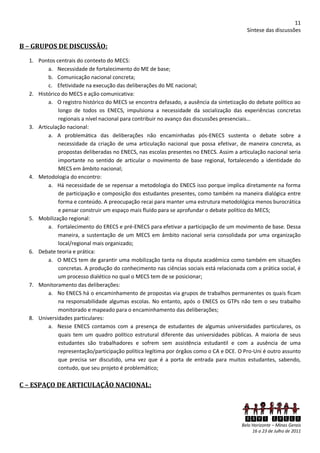 11
                                                                                          Síntese das discussões

B – GRUPOS DE DISCUSSÃO:
  1. Pontos centrais do contexto do MECS:
         a. Necessidade de fortalecimento do ME de base;
         b. Comunicação nacional concreta;
         c. Efetividade na execução das deliberações do ME nacional;
  2. Histórico do MECS e ação comunicativa:
         a. O registro histórico do MECS se encontra defasado, a ausência da sintetização do debate político ao
             longo de todos os ENECS, impulsiona a necessidade da socialização das experiências concretas
             regionais a nível nacional para contribuir no avanço das discussões presenciais...
  3. Articulação nacional:
         a. A problemática das deliberações não encaminhadas pós-ENECS sustenta o debate sobre a
             necessidade da criação de uma articulação nacional que possa efetivar, de maneira concreta, as
             propostas deliberadas no ENECS, nas escolas presentes no ENECS. Assim a articulação nacional seria
             importante no sentido de articular o movimento de base regional, fortalecendo a identidade do
             MECS em âmbito nacional;
  4. Metodologia do encontro:
         a. Há necessidade de se repensar a metodologia do ENECS isso porque implica diretamente na forma
             de participação e composição dos estudantes presentes, como também na maneira dialógica entre
             forma e conteúdo. A preocupação recai para manter uma estrutura metodológica menos burocrática
             e pensar construir um espaço mais fluído para se aprofundar o debate político do MECS;
  5. Mobilização regional:
         a. Fortalecimento do ERECS e pré-ENECS para efetivar a participação de um movimento de base. Dessa
             maneira, a sustentação de um MECS em âmbito nacional seria consolidada por uma organização
             local/regional mais organizado;
  6. Debate teoria e prática:
         a. O MECS tem de garantir uma mobilização tanta na disputa acadêmica como também em situações
             concretas. A produção do conhecimento nas ciências sociais está relacionada com a prática social, é
             um processo dialético no qual o MECS tem de se posicionar;
  7. Monitoramento das deliberações:
         a. No ENECS há o encaminhamento de propostas via grupos de trabalhos permanentes os quais ficam
             na responsabilidade algumas escolas. No entanto, após o ENECS os GTPs não tem o seu trabalho
             monitorado e mapeado para o encaminhamento das deliberações;
  8. Universidades particulares:
         a. Nesse ENECS contamos com a presença de estudantes de algumas universidades particulares, os
             quais tem um quadro político estrutural diferente das universidades públicas. A maioria de seus
             estudantes são trabalhadores e sofrem sem assistência estudantil e com a ausência de uma
             representação/participação política legítima por órgãos como o CA e DCE. O Pro-Uni é outro assunto
             que precisa ser discutido, uma vez que é a porta de entrada para muitos estudantes, sabendo,
             contudo, que seu projeto é problemático;

C – ESPAÇO DE ARTICULAÇÃO NACIONAL:



                                                                                         XXVI ENECS
                                                                                        Belo Horizonte – Minas Gerais
                                                                                             16 a 23 de Julho de 2011
 