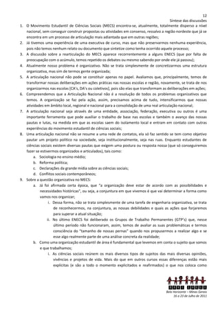 12
                                                                                            Síntese das discussões
1.   O Movimento Estudantil de Ciências Sociais (MECS) encontra-se, atualmente, totalmente disperso a nível
     nacional, sem conseguir construir propostas ou atividades em consenso, ressalvo a região nordeste que já se
     encontra em um processo de articulação mais adiantada que em outras regiões;
2.   Já tivemos uma experiência de uma executiva de curso, mas que não preservarmos nenhuma experiência,
     pois não temos nenhum relato ou documento que sintetize como tenha ocorrido aquele processo;
3.   A discussão sobre a rearticulação do MECS aparece recorrentemente a alguns ENECS (que por falta de
     preocupação com o acúmulo, temos repetido os debates ou mesmo sabendo por onde ele já passou);
4.   Atualmente nosso problema é organizativo. Não se trata simplesmente de concretizarmos uma estrutura
     organizativa, mas sim de termos gente organizada;
5.   A articulação nacional não pode se constituir apenas no papel. Avaliamos que, principalmente, temos de
     transformar nossas deliberações em ações práticas nas nossas escolas e região, novamente, se trata de nos
     organizarmos nas escolas *CA’s, DA’s ou coletivos+, pois são elas que transformam as deliberações em ações;
6.   Compreendemos que a Articulação Nacional não é a resolução de todos os problemas organizativos que
     temos. A organização se faz pela ação, assim, precisamos acima de tudo, intensificarmos que nossas
     atividades em âmbito local, regional e nacional para a consolidação de uma real articulação nacional;
7.   A articulação nacional seja através de uma entidade, associação, federação, executiva ou outros é uma
     importante ferramenta que pode auxiliar o trabalho de base nas escolas e também o avanço das nossas
     pautas e lutas, na medida em que as escolas saem do isolamento local e entram em contato com outras
     experiências do movimento estudantil de ciências sociais;
8.   Uma articulação nacional não se resume a uma rede de contatos, ela só faz sentido se tem como objetivo
     pautar um projeto político na sociedade, seja institucionalmente, seja nas ruas. Enquanto estudantes de
     ciências sociais existem diversas pautas que exigem uma postura ou resposta nossa (que só conseguiremos
     fazer se estivermos organizados e articulados), tais como:
          a. Sociologia no ensino médio;
          b. Reforma política;
          c. Declarações da grande mídia sobre as ciências sociais;
          d. Conflitos sociais contemporâneos;
9.   Sobre a questão organizativa no MECS:
          a. Já foi afirmada certa época, que “a organização deve estar de acordo com as possibilidades e
              necessidades históricas”, ou seja, a conjuntura em que vivemos é que vai determinar a forma como
              vamos nos organizar;
                   i. Dessa forma, não se trata simplesmente de uma tarefa de engenharia organizativa, se trata
                      de reconhecermos, na conjuntura, as nossas debilidades e quais as ações que forjaremos
                      para superar a atual situação;
                  ii. No último ENECS foi deliberado os Grupos de Trabalho Permanentes (GTP’s) que, nesse
                      último período não funcionaram, assim, temos de avaliar as suas problemáticas e termos
                      consciência do “tamanho de nossas pernas” quando nos propusermos a realizar algo e se
                      esse algo realmente parte de uma análise concreta da realidade;
          b. Como uma organização estudantil de área é fundamental que levemos em conta o sujeito que somos
              e que trabalhamos;
                   i. As ciências sociais reúnem os mais diversos tipos de sujeitos das mais diversas opiniões,
                      vivências e projetos de vida. Mais do que em outros cursos essas diferenças estão mais
                      explícitas (e são a todo o momento explicitados e reafirmados) o que nos coloca como




                                                                                          XXVI ENECS
                                                                                         Belo Horizonte – Minas Gerais
                                                                                              16 a 23 de Julho de 2011
 