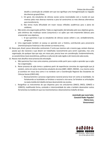 13
                                                                                             Síntese das discussões
                     desafio a construção da unidade sem que isso signifique uma homogeneização ou negação
                     dos diversos grupos/tribos;
                 ii. Em geral, nós estudantes de ciências sociais somos incomodados com o mundo em que
                     vivemos pelas mais diversas maneiras e para tal construímos as mais diversas alternativas
                     para transformá-lo;
                iii. Nós temos muita dificuldade em trazer nossas reflexões acadêmicas para o plano do
                     cotidiano;
        c. Não existe uma organização perfeita. Todas as organizações são balizadas pelo seus objetivos gerais,
            pela dinâmica das mudanças sociais (conjuntura) e as ações que nela empreende (táticas) para
            empreender seus objetivos;
                  i. O que queremos é que os estudantes de ciências sociais voltem a ser, verdadeiramente,
                     perigosos;
        d. Uma organização também só avança se aprende com a história, contribuindo para preservá-la
            (memória/arquivo histórico) e não cometer os mesmos erros;
10. Nosso país, Brasil, possui dimensões continentais. É certo que vivemos sob o mesmo jugo, existem diversas
    pautas que são nacionais e que devem ser trabalhadas nacionalmente para serem superadas, mas uma
    organização, de qualquer tipo que seja, em nosso país, precisa levar em consideração, fundamentalmente,
    as características locais (econômicas, políticas e culturais) de cada região e até mesmo de cada escola;
11. Nossos reais desafios nesse processo de articulação:
        a. Não queremos ficar mais como estamos, precisamos então partir para a ação e aprender que a ação
            faz a organização;
        b. Nesse processo de ação temos e podemos partir de experiências concretas de organização que já
            existem, como em outros movimentos estudantis de área (ABEF, ABEEF, ENESSO...) ou mesmo como
            já acontece em nossa área como é no nordeste com a Coordenação Regional dos Estudantes de
            Ciências Sociais (CRECS-NE);
                  i. Necessariamente o processo organizativo nacional precisa levar em conta as localidades. Se
                     fortalecendo as localidades se fortalece o nacional e vice-versa. Se fortalece as articulações
                     na exata medida do trabalho de base desenvolvido nas escolas;
        c. Resignificar os instrumentos de que dispomos para nos articularmos (ENECS, ERECS, CONECS e
            CORECS), modificando forma, conteúdo e intencionalidade de cada e também desenvolver outras
            ferramentas na medida em que nos movimentamos e desenvolvemos trabalho de base.

                                                                                     Juventude que ousa lutar,
                                                                                       Constrói Poder Popular!
                                                                                                   Pátria Livre,
                                                                                                  Venceremos!




                                                                                           XXVI ENECS
                                                                                         Belo Horizonte – Minas Gerais
                                                                                              16 a 23 de Julho de 2011
 