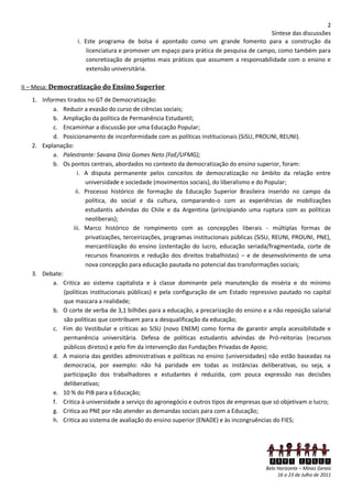 2
                                                                                          Síntese das discussões
                    i. Este programa de bolsa é apontado como um grande fomento para a construção da
                        licenciatura e promover um espaço para prática de pesquisa de campo, como também para
                        concretização de projetos mais práticos que assumem a responsabilidade com o ensino e
                        extensão universitária.

II – Mesa: Democratização do Ensino Superior
   1. Informes tirados no GT de Democratização:
          a. Reduzir a evasão do curso de ciências sociais;
          b. Ampliação da política de Permanência Estudantil;
          c. Encaminhar a discussão por uma Educação Popular;
          d. Posicionamento de inconformidade com as políticas institucionais (SiSU, PROUNI, REUNI).
   2. Explanação:
          a. Palestrante: Savana Diniz Gomes Neto (FaE/UFMG);
          b. Os pontos centrais, abordados no contexto da democratização do ensino superior, foram:
                    i. A disputa permanente pelos conceitos de democratização no âmbito da relação entre
                       universidade e sociedade (movimentos sociais), do liberalismo e do Popular;
                   ii. Processo histórico de formação da Educação Superior Brasileira inserido no campo da
                       política, do social e da cultura, comparando-o com as experiências de mobilizações
                       estudantis advindas do Chile e da Argentina (principiando uma ruptura com as políticas
                       neoliberais);
                  iii. Marco histórico de rompimento com as concepções liberais - múltiplas formas de
                       privatizações, terceirizações, programas institucionais públicas (SiSU, REUNI, PROUNI, PNE),
                       mercantilização do ensino (ostentação do lucro, educação seriada/fragmentada, corte de
                       recursos financeiros e redução dos direitos trabalhistas) – e de desenvolvimento de uma
                       nova concepção para educação pautada no potencial das transformações sociais;
   3. Debate:
          a. Critica ao sistema capitalista e à classe dominante pela manutenção da miséria e do mínimo
              (políticas institucionais públicas) e pela configuração de um Estado repressivo pautado no capital
              que mascara a realidade;
          b. O corte de verba de 3,1 bilhões para a educação, a precarização do ensino e a não reposição salarial
              são políticas que contribuem para a desqualificação da educação;
          c. Fim do Vestibular e críticas ao SiSU (novo ENEM) como forma de garantir ampla acessibilidade e
              permanência universitária. Defesa de políticas estudantis advindas de Pró-reitorias (recursos
              públicos diretos) e pelo fim da intervenção das Fundações Privadas de Apoio;
          d. A maioria das gestões administrativas e políticas no ensino (universidades) não estão baseadas na
              democracia, por exemplo: não há paridade em todas as instâncias deliberativas, ou seja, a
              participação dos trabalhadores e estudantes é reduzida, com pouca expressão nas decisões
              deliberativas;
          e. 10 % do PIB para a Educação;
          f. Critica à universidade a serviço do agronegócio e outros tipos de empresas que só objetivam o lucro;
          g. Critica ao PNE por não atender as demandas sociais para com a Educação;
          h. Critica ao sistema de avaliação do ensino superior (ENADE) e às incongruências do FIES;




                                                                                           XXVI ENECS
                                                                                          Belo Horizonte – Minas Gerais
                                                                                               16 a 23 de Julho de 2011
 