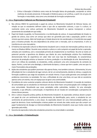 3
                                                                                             Síntese das discussões
          i.   Critica à Educação à Distância como meio de formação básica de graduação, usurpando as várias
               vivências do estudo presencial. A Educação à Distância passa a ser profícua, a partir de um grau de
               formação e maturidade, vista como uma atividade de formação complementar.

III – Mesa: Expressões Culturais no Movimento Estudantil

   1. Nos últimos ENECS foi questionado o papel da cultura no Movimento Estudantil de Ciências Sociais, em
      relação ao que os estudantes definem sobre o que são as expressões culturais, o que é a cultura, se
      realmente existe uma cultura particular do Movimento Estudantil ou apenas incorporam a cultura
      proveniente da sociedade em que estão;
   2. Papel do Estado na gestão, no financiamento e na distribuição da cultura. A responsabilidade do Estado na
      gestão da cultura, essa como um serviço que deve ser garantido para toda a população, porém é uma
      minoria que tem acesso. Além da função que o Estado deveria ter de coordenação e é transferido esse papel
      para a iniciativa privada. Há uma dependência do artista com o mercado, com os empresários. A arte se
      transforma em uma mercadoria;
   3. O histórico da expressão cultural no Movimento Estudantil com o intuito de intervenções políticas teve seu
      marco na Ditadura Militar. Durante esse contexto a cultura e a arte cumprem um papel de burlar a opressão,
      utilizada com resistência, com a necessidade primária de simplesmente se manifestar. Na arte se revela um
      potencial perante a ignorância da ditadura que diante de uma manifestação artística fica imobilizada,
      demonstrando falta de experiência em saber lidar com esse tipo de manifestação. As características
      essenciais da produção artística se baseiam na forma, produção e na distribuição da arte. Normalmente, a
      arte é um reflexo da sociedade, os estudantes, então, produzem uma arte consequente do contexto da
      época. Porém, a arte tem uma ideologia, a dominante da época, a classe que tem o poder, uma vez que é a
      maior financiadora das produções;
   4. Ações dos estudantes que podem promover não apenas festas, mas também culturais. Ultimamente, há uma
      dificuldade de tirar o estudante do lugar comum, de ter um estranhamento, devido às rotinas, o aspecto da
      formação acadêmica que exige do estudante um estudo intenso. O que acaba gerando uma aceitação com
      problemas recorrentes na sociedade. Por isso, a dificuldade de criar uma festa, em que não se caracterize
      apenas como um evento, mas um espaço que vai gerar uma continuidade;
   5. O problema de como sustentar projetos culturais dentro do Movimento Estudantil. A inserção de membros
      de comunidade que os estudantes se interessam em atuar deve haver uma preocupação com o diálogo com
      essa comunidade. Ressaltando que essas sociedades estão submetidas, também, há uma alienação
      constante, o que dificulta a comunicação. A importância de ser levada em consideração a perspectiva de
      classes dessas pessoas;
   6. Arte e cultura enquanto prática política do Movimento Estudantil. As expressões artísticas devem cumprir
      um papel de criar um sentimento de pertencimento, de identificação, para, assim, o estudante ter um
      sentimento de pertencimento a uma classe. As expressões devem ter uma intencionalidade política, um
      papel de denúncia. Essas manifestações criativas podem ser através das redes sociais que vão cumprir um
      papel fundamental de divulgar as intencionalidades do Movimento Estudantil, essas que muitas vezes são
      ignoradas pela mídia;
   7. Garantia da expressão criativa dos estudantes presentes na universidade e sociedade.

IV – Mesa: Juventude e Criminalização




                                                                                            XXVI ENECS
                                                                                          Belo Horizonte – Minas Gerais
                                                                                               16 a 23 de Julho de 2011
 