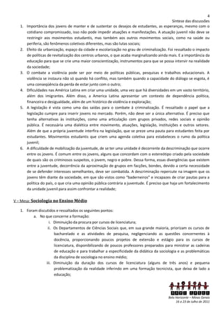 4
                                                                                               Síntese das discussões
   1.   Importância dos jovens de manter e de sustentar os desejos de estudantes, as esperanças, mesmo com o
        cotidiano compromissado, isso não pode impedir atuações e manifestações. A atuação juvenil não deve se
        restringir aos movimentos estudantis, mas também aos outros movimentos sociais, como na saúde ou
        periferia, são fenômenos coletivos diferentes, mas são lutas sociais;
   2.   Efeito da urbanização, espaço da cidade e escolarização no grau de criminalização. Foi ressaltado o impacto
        de políticas de revitalização dos centros urbanos, o que acaba marginalizando ainda mais. E a importância da
        educação para que se crie uma maior conscientização, instrumentos para que se possa intervir na realidade
        da sociedade;
   3.   O combate a violência pode ser por meio de políticas públicas, pesquisas e trabalhos educacionais. A
        violência se instaura não só quando há conflito, mas também quando a capacidade do diálogo se esgota, é
        uma conseqüência da perda de estar junto com o outro;
   4.   Dificuldades nas América Latina em criar uma unidade, uma vez que há diversidades em um vasto território,
        além dos imigrantes. Além disso, a America Latina apresentar um contexto de dependência política,
        financeira e desigualdade, além de um histórico de violência e exploração;
   5.   A legislação é vista como uma das saídas para o combate à criminalização. É ressaltado o papel que a
        legislação cumpre para inserir jovens no mercado. Porém, não deve ser a única alternativa. É preciso que
        tenha alternativas às instituições, como uma articulação com grupos privados, redes sociais e opinião
        pública. É necessária uma dialética entre movimento, atuações, legislação, instituições e outros setores.
        Além de que a própria juventude interfira na legislação, que se preze uma pauta para estudantes feita por
        estudantes. Movimentos estudantis que criem uma agenda coletiva para estabeleces o rumo da política
        juvenil;
   6.   A dificuldade de mobilização da juventude, de se ter uma unidade é decorrente da descriminação que ocorre
        entre os jovens. É comum entre os jovens, alguns que concordam com o estereótipo criado pela sociedade
        de quais são os criminosos suspeitos, o jovem, negro e pobre. Dessa forma, essas divergências que existem
        entre a juventude, decorrência da aproximação de grupos em facções, bondes, devido a certa necessidade
        de se defender interesses semelhantes, deve ser combatida. A descriminação repercute na imagem que os
        jovens têm diante da sociedade, em que são vistos como “baderneiros” e incapazes de criar pautas para a
        política do país, o que cria uma opinião pública contrária a juventude. É preciso que haja um fortalecimento
        da unidade juvenil para assim confrontar a realidade;

V – Mesa: Sociologia no Ensino Médio

   1. Foram discutidos e ressaltados os seguintes pontos:
          a. No que concerne a formação:
                   i. Diminuição da procura por cursos de licenciatura;
                  ii. Os Departamentos de Ciências Sociais que, em sua grande maioria, priorizam os cursos de
                      bacharelado e as atividades de pesquisa, negligenciando as questões concernentes à
                      docência, proporcionando poucos projetos de extensão e estágio para os cursos de
                      licenciatura, disponibilizando de poucos professores preparados para ministrar as cadeiras
                      de educação e para trabalhar a especificidade da didática da sociologia e as problemáticas
                      da disciplina de sociologia no ensino médio;
                 iii. Diminuição da duração dos cursos de licenciatura (alguns de três anos) e pequena
                      problematização da realidade inferindo em uma formação tecnicista, que deixa de lado a
                      educação;



                                                                                             XXVI ENECS
                                                                                            Belo Horizonte – Minas Gerais
                                                                                                 16 a 23 de Julho de 2011
 