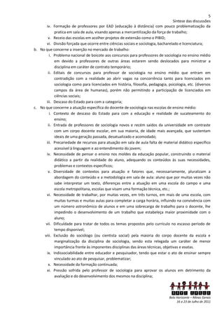 5
                                                                                   Síntese das discussões
       iv. Formação de professores por EAD (educação à distância) com pouco problematização da
            pratica em sala de aula, visando apenas a mercantilização da força de trabalho;
        v. Receio das escolas em acolher projetos de extensão como o PIBID;
       vi. Divisão forçada que ocorre entre ciências sociais e sociologia, bacharelado e licenciatura;
b. No que concerne a inserção no mercado de trabalho:
         i. Problema nacional de boicote aos concursos para professores de sociologia no ensino médio
            em devido a professores de outras áreas estarem sendo deslocados para ministrar a
            disciplina em caráter de contrato temporário;
        ii. Editais de concursos para professor de sociologia no ensino médio que entram em
            contradição com a realidade ao abrir vagas na concorrência tanto para licenciados em
            sociologia como para licenciados em história, filosofia, pedagogia, psicologia, etc. (diversos
            campos da área de humanas), porém não permitindo a participação de licenciados em
            ciências sociais;
      iii. Descaso do Estado para com a categoria;
c. No que concerne a atuação específica do docente de sociologia nas escolas de ensino médio:
         i. Contexto de descaso do Estado para com a educação e realidade de sucateamento do
            ensino;
        ii. Entrada de professores de sociologia novos e recém saídos da universidade em contraste
            com um corpo docente escolar, em sua maioria, de idade mais avançada, que sustentam
            ideais de uma geração passada, desatualizado e acomodado;
      iii. Precariedade de recursos para atuação em sala de aula falta de material didático específico
            acessível à linguagem e ao entendimento do jovem;
       iv. Necessidade de pensar o ensino nos moldes da educação popular, construindo o material
            didático a partir da realidade do aluno, adequando os conteúdos às suas necessidades,
            problemas e contextos específicos;
        v. Diversidade de contextos para atuação e fatores que, necessariamente, pluralizam a
            abordagem do conteúdo e a metodologia em sala de aula: aluno que por muitas vezes não
            sabe interpretar um texto, diferenças entre a atuação em uma escola do campo e uma
            escola metropolitana, escolas que visam uma formação técnica, etc.;
       vi. Necessidade de trabalhar, por muitas vezes, em três turnos, em mais de uma escola, com
            muitas turmas e muitas aulas para completar a carga horária, influindo na convivência com
            um número astronômico de alunos e em uma sobrecarga de trabalho para o docente, lhe
            impedindo o desenvolvimento de um trabalho que estabeleça maior proximidade com o
            aluno;
      vii. Dificuldade para tratar de todos os temas propostos pelo currículo no escasso período de
            tempo disponível;
     viii. Exclusão do sociólogo (ou cientista social) pela maioria do corpo docente da escola e
            marginalização da disciplina de sociologia, sendo esta relegada um caráter de menor
            importância frente às imponentes disciplinas das áreas técnicas, objetivas e exatas.
       ix. Indissociabilidade entre educador e pesquisador, tendo que estar o ato de ensinar sempre
            vinculado ao ato de pesquisar, problematizar;
        x. Necessidade da formação continuada;
       xi. Pressão sofrida pelo professor de sociologia para aprovar os alunos em detrimento da
            avaliação e do desenvolvimento dos mesmos na disciplina;



                                                                                  XXVI ENECS
                                                                                 Belo Horizonte – Minas Gerais
                                                                                      16 a 23 de Julho de 2011
 