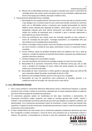 6
                                                                                              Síntese das discussões
                xii. Mesmo com as dificuldades presentes na atuação é colocado como visível o crescimento da
                      sociologia dentro das escolas, sendo a disciplina cada vez mais entendida e legitimada pelos
                      alunos como espaço para reflexão, abstração e trabalho crítico;
          d. Posicionamentos defendidos frente à realidade:
                   i. Necessidade de uma atuação docente crítica que vise um ensino que não se restrinja a teoria
                      e que dialogue com o contexto social em que o aluno está inserido, entrando em confronto
                      tanto com as dificuldades prévias e estruturais para atuação (precariedade de material
                      didático, tempo reduzido para exposição da matéria, salário baixo, ) como com o caráter
                      apaziguador proposto pelo atual sistema educacional, que defende uma formação nos
                      moldes das cartilhas de preparação para o vestibular e para o mercado, legitimando a
                      dominação de uma classe minoritária;
                  ii. Crítica aos profissionais que, muitas vezes sem formação específica na área, praticam o
                      ensino de "sociologia de auto-ajuda", "sociologia espontânea", ou modalidades afins que
                      não condizem com a realidade teórica da disciplina;
                 iii. Colocar a sociologia na boca do povo, como uma disciplina que tenha por finalidade restituir
                      aos seres humanos o sentido de suas ações, estimulando a crítica e a autonomia frente a
                      sociedade;
                 iv. Formar coletivos, células de atividade estudantil dentro da academia, que vise a saída da
                      academia, a criação de trabalhos de extensão diferenciados e pesquisas que problematizem
                      questões referentes a docência;
                  v. Fortalecer diálogo entre universidade e escolas;
                 vi. Lutar pela inserção de mais horários de sociologia na grade curricular do ensino médio;
                vii. Necessidade de se posicionar criticamente frente às diferentes formas que, não se sabe
                      como, a disciplina de sociologia no ensino médio está sendo implanta nos estados e o
                      caráter que a ela está sendo dado;
               viii. Necessidade de maior investimento e melhor gestão na educação. Defesa dos 10% do PIB
                      para a educação, debate das verbas, necessidade de discutir o PNE;
                 ix. Defesa de uma sociologia militante, parcial e crítica para com a realidade;
                  x. Necessidade de troca de experiências entre professores já formados atuantes e os
                      acadêmicos ainda em formação. Ver o que dá certo e o que não dá.

VI – Mesa: Movimentos Sociais

   1. Para o nosso contexto é conveniente diferenciar Movimentos Sociais e Movimentos Populares: o segundo
      caracteriza mais a fundo o caráter do movimento, colocando que as massas populares podem se organizar
      para fazer frente ao projeto de sociedade que está posto;
   2. Os movimentos populares podem ser classificados em dois tipos: transitórios e permanentes. Os
      movimentos transitórios surgem enquanto uma reação às injustiças geradas pelo conflito “capital x
      trabalho” e são considerados transitórios pelo fato de que assim que atingidos seus objetivos imediatos, são
      desarticulados. Já os movimentos permanentes tratam de reconstituir a classe, mesmo que fazendo lutas
      específicas. O objetivo final dos movimentos considerados permanentes é elevar o nível de consciências das
      massas para a luta revolucionária;
   3. O maior cuidado dentro das lutas sociais com os movimentos populares camponeses demonstra que estes
      têm conseguido na prática reconstituir a classe de forma mais proveitosa que os movimentos sindicais e
      urbanos. Há, portanto, a necessidade de se articular as lutas dos camponeses não por pautas específicas,


                                                                                            XXVI ENECS
                                                                                           Belo Horizonte – Minas Gerais
                                                                                                16 a 23 de Julho de 2011
 