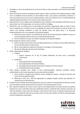 8
                                                                                              Síntese das discussões
1.   Sociologia é a única área profissional do currículo de ciências sociais, portanto, ao formarmos somos todos
     sociólogos;
2.   Apesar da primeira escola de sociologia no Brasil surgir em 1936, a profissão só foi regulamentada em 1980,
     com a Lei 6.888 de 10 de novembro, em plena ditadura militar, num processo conturbado e excêntrico. E
     mesmo já tendo mais de trinta anos de regulamentação, ainda não contamos com um conselho federal de
     regulamentação da profissão e nem mesmo um piso salarial nacional;
3.   Nacionalmente a nossa categoria está subdividida em dois sindicatos e três associações profissionais, que ao
     todo contam com 4 mil organizados, num universo de 40 mil sociólogos;
4.   Atualmente, com as mudanças que a universidade vem passando, resguardando todas as críticas à forma
     como a expansão vem se dando, existe uma ampliação do número de formandos nas ciências sociais e ao
     mesmo uma mudança qualitativa no perfil do cientista social, que agora passa a se preocupar
     fundamentalmente com a sua ocupação no mercado de trabalho;
         a. Diferente de outras épocas, os estudantes de ciências sociais hoje pretendem trabalhar na área, há
              uma preocupação cada vez maior com a profissionalização da área;
         b. Isso nos impulsiona a buscar uma melhor colocação no mercado de trabalho;
5.   Breve situação das ciências sociais no Brasil:
         a. Existem no Brasil cerca de 40 a 50 mil sociólogos (bacharéis) e em média se formam 800 profissionais
              em cerca de 90 escolas em todo o Brasil;
         b. São 21 universidades que oferecem mestrado em sociologia e 13 de doutorado;
         c. São mais de 180 grupos de pesquisa formalizados;
6.   Sobre a organização da categoria:
         a. Trabalho:
                    i. Existem sindicatos em 11 dos 25 Estados federativos do Brasil mais 3 associações
                       profissionais;
         b. Acadêmicos:
                    i. Associação Brasileira de Antropologia;
                   ii. Associação Brasileira de Ciências Políticas;
                 iii. Associação Nacional dos Pós-Graduandos e Pesquisa em Ciências Sociais;
                  iv. Sociedade Brasileira de Sociologia;
7.   Como estamos atrasados com relação à nossa profissionalização, acabamos perdendo direitos,
     oportunidades ou até mesmo espaço para outras áreas das humanidades;
         a. Como exemplo a categoria dos servidores sociais conseguiram aprovar a jornada de 30 horas (Lei
              12.317 de 26 de agosto de 2010);
         b. Observamos assim que a falta de organização da categoria impede avanços que poderiam ser
              conquistas que no beneficiariam;
8.   Acreditamos que o debate da profissionalização do nosso curso deve ser acompanhado da reforma curricular
     (currículo base), buscando alterá-lo de forma a garantir uma formação ampla e crítica;
9.   Nós, enquanto estudantes de ciências sociais, seja da universidade pública ou privada (através das políticas
     de governo), somos sustentados pelo povo trabalhador brasileiro, sobretudo pelas camadas mais baixas, de
     onde são extraídos a maior parte dos impostos e dessa forma temos de ter um grande compromisso com
     esse sujeito no sentido de estarmos ao seu lado, junto à sua luta, pois também, ao final da nossa graduação,
     seremos trabalhadores assalariados;




                                                                                            XXVI ENECS
                                                                                          Belo Horizonte – Minas Gerais
                                                                                               16 a 23 de Julho de 2011
 