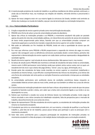 9
                                                                                            Síntese das discussões
   10. A reestruturação produtiva do mundo do trabalho e as políticas neoliberais do último período continuam, e
       ainda vão se intensificar mais, nas mudanças nas relações de trabalho, retirando direitos e precarizando o
       trabalho;
   11. Apesar de nossa categoria estar em sua maioria ligada às estruturas do Estado, também está sentindo os
       efeitos das mudanças no mundo do trabalho, seja por vias da terceirização ou contratação temporária;

VIII – Mesa: Universidades Particulares

   1. Criação e expansão do ensino superior privado como mercantilização da educação;
   2. PROUNI como forma de salvar cursos de universidades privadas do abandono;
   3. Apesar das críticas às instituições privadas e ao PROUNI, o movimento estudantil não pode ser pautado
       apenas do ponto de vista das universidades públicas, em decorrência do aumento do acesso de estudantes
       de baixa renda proporcionado pelas bolsas, fazendo com que as universidades privadas cumpram um
       importante papel para o aumento da inserção e expansão do ensino superior em caráter imediato;
   4. Não pode ser defendido um fim imediato do PROUNI, tendo em vista a quantidade de alunos que ele
       contempla;
   5. Por mais que reformas como PROUNI e REUNI proporcionem a expansão do número de vagas no ensino
       superior não conseguem sanar as deficiências estruturais acumuladas desde o ensino básico, portanto não
       representam a democratização do ensino superior em razão deste continuar expressando a desigualdade da
       sociedade vigente;
   6. Desafio do ensino superior: real inclusão de alunos desfavorecidos. Não apenas inserir, mas manter;
   7. As bolsas de estudo (como PROUNI) são incentivos à entrada de estudantes de baixa renda na universidade,
       mesmo assim é difícil permanecer como bolsista sendo que existem vários outros custos com os quais um
       estudante tem de arcar e que a bolsa não paga (ônibus, "xerox", casa, luz, água, alimentação, etc.);
   8. Grande parte dos estudantes de baixa renda inseridos no ensino superior se encontram trabalhando e
       estudando ao mesmo tempo, o que dificulta o acompanhamento das leituras nas disciplinas, já as bolsas são
       uma forma de contemplar até certo ponto as restrições financeiras aumentando o tempo para as atividades
       estudantis;
   9. As universidades particulares vem acolhendo alunos de condições econômicas baixas enquanto as
       universidades federais servem cada vez mais à elite, sendo que isso também se reflete nos cursos de ciências
       sociais;
   10. O aluno bolsista de instituição privada tem receio de fazer críticas e de protestar por receio de que isto possa
       prejudicá-lo fazendo-o perder a bolsa, sem saber que a bolsa está unicamente ligada a sua renda e ao seu
       desempenho no curso;
   11. Fatores que incentivam a evasão nos cursos de Ciências Sociais nas instituições privadas: muita carga de
       leitura vinculada a uma rotina cansativa do trabalhador estudante, falta de perspectiva para o mercado de
       trabalho, desconhecimento do curso antes de entrar;
   12. Apesar de representarem 75% dos estudantes de ensino superior, os estudantes de instituições privadas são
       minoria no movimento estudantil;
   13. O estudante que entra na universidade privada tem, em sua maioria, a intenção de qualificar a sua força de
       trabalho e, pelo fato de ter de trabalhar, possui pouco tempo para participar e para se preocupar com o
       movimento estudantil;
   14. Fator tido como contribuinte para a pequena participação de estudantes de instituições privadas no
       movimento estudantil é a falta de preparo e de tradição destas instituições para a articulação estudantil;



                                                                                               XXVI ENECS
                                                                                             Belo Horizonte – Minas Gerais
                                                                                                  16 a 23 de Julho de 2011
 