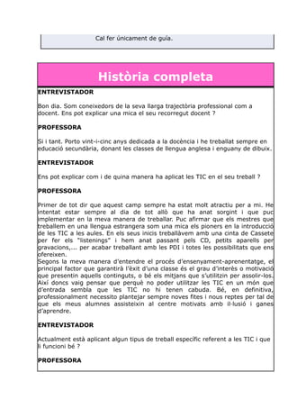 Cal fer únicament de guía.
Història completa
ENTREVISTADOR
Bon dia. Som coneixedors de la seva llarga trajectòria professional com a
docent. Ens pot explicar una mica el seu recorregut docent ?
PROFESSORA
Si i tant. Porto vint-i-cinc anys dedicada a la docència i he treballat sempre en
educació secundària, donant les classes de llengua anglesa i enguany de dibuix.
ENTREVISTADOR
Ens pot explicar com i de quina manera ha aplicat les TIC en el seu treball ?
PROFESSORA
Primer de tot dir que aquest camp sempre ha estat molt atractiu per a mi. He
intentat estar sempre al dia de tot allò que ha anat sorgint i que puc
implementar en la meva manera de treballar. Puc afirmar que els mestres que
treballem en una llengua estrangera som una mica els pioners en la introducció
de les TIC a les aules. En els seus inicis treballàvem amb una cinta de Cassete
per fer els “listenings” i hem anat passant pels CD, petits aparells per
gravacions,... per acabar treballant amb les PDI i totes les possibilitats que ens
ofereixen.
Segons la meva manera d’entendre el procés d’ensenyament-aprenentatge, el
principal factor que garantirà l’èxit d’una classe és el grau d’interès o motivació
que presentin aquells continguts, o bé els mitjans que s’utilitzin per assolir-los.
Així doncs vaig pensar que perquè no poder utilitzar les TIC en un món que
d’entrada sembla que les TIC no hi tenen cabuda. Bé, en definitiva,
professionalment necessito plantejar sempre noves fites i nous reptes per tal de
que els meus alumnes assisteixin al centre motivats amb il·lusió i ganes
d’aprendre.
ENTREVISTADOR
Actualment està aplicant algun tipus de treball específic referent a les TIC i que
li funcioni bé ?
PROFESSORA
 