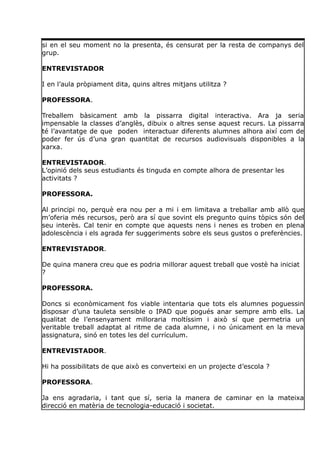 si en el seu moment no la presenta, és censurat per la resta de companys del
grup.
ENTREVISTADOR
I en l’aula pròpiament dita, quins altres mitjans utilitza ?
PROFESSORA.
Treballem bàsicament amb la pissarra digital interactiva. Ara ja seria
impensable la classes d’anglès, dibuix o altres sense aquest recurs. La pissarra
té l’avantatge de que poden interactuar diferents alumnes alhora així com de
poder fer ús d’una gran quantitat de recursos audiovisuals disponibles a la
xarxa.
ENTREVISTADOR.
L’opinió dels seus estudiants és tinguda en compte alhora de presentar les
activitats ?
PROFESSORA.
Al principi no, perquè era nou per a mi i em limitava a treballar amb allò que
m’oferia més recursos, però ara sí que sovint els pregunto quins tòpics són del
seu interès. Cal tenir en compte que aquests nens i nenes es troben en plena
adolescència i els agrada fer suggeriments sobre els seus gustos o preferències.
ENTREVISTADOR.
De quina manera creu que es podria millorar aquest treball que vostè ha iniciat
?
PROFESSORA.
Doncs si econòmicament fos viable intentaria que tots els alumnes poguessin
disposar d’una tauleta sensible o IPAD que pogués anar sempre amb ells. La
qualitat de l’ensenyament milloraria moltíssim i això sí que permetria un
veritable treball adaptat al ritme de cada alumne, i no únicament en la meva
assignatura, sinó en totes les del currículum.
ENTREVISTADOR.
Hi ha possibilitats de que això es converteixi en un projecte d’escola ?
PROFESSORA.
Ja ens agradaria, i tant que sí, seria la manera de caminar en la mateixa
direcció en matèria de tecnologia-educació i societat.
 